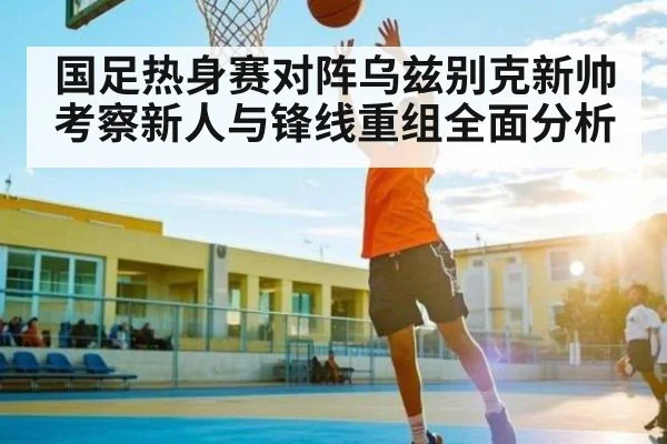国足热身赛对阵乌兹别克新帅考察新人与锋线重组全面分析